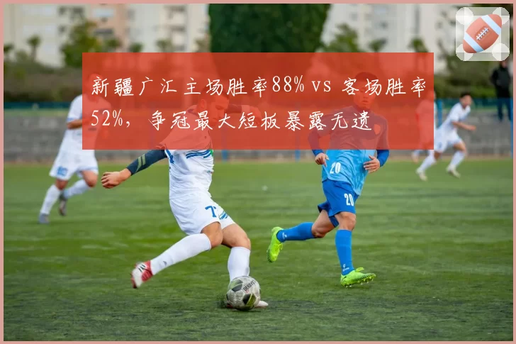 新疆广汇主场胜率88% vs 客场胜率52%,争冠最大短板暴露无遗