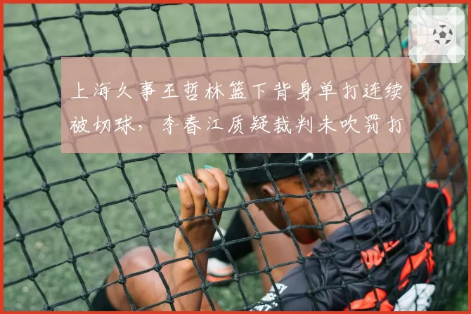 上海久事王哲林篮下背身单打连续被切球,李春江质疑裁判未吹罚打手