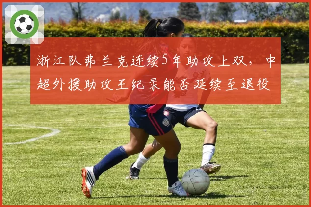 浙江队弗兰克连续5年助攻上双,中超外援助攻王纪录能否延续至退役?