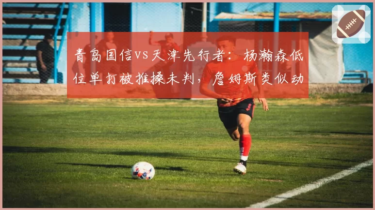 青岛国信vs天津先行者:杨瀚森低位单打被推搡未判,詹姆斯类似动作被吹进攻犯规引哗然