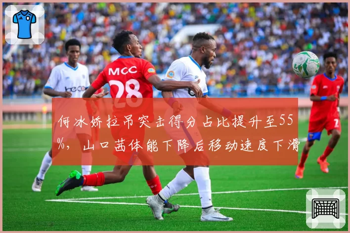 何冰娇拉吊突击得分占比提升至55%，山口茜体能下降后移动速度下滑