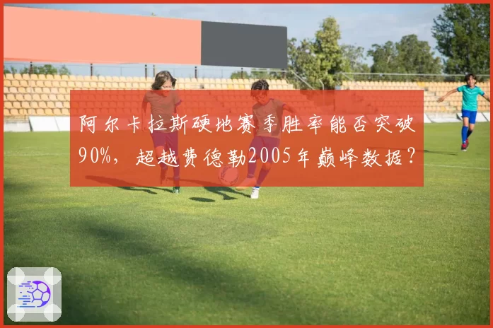 阿尔卡拉斯硬地赛季胜率能否突破90%,超越费德勒2005年巅峰数据?