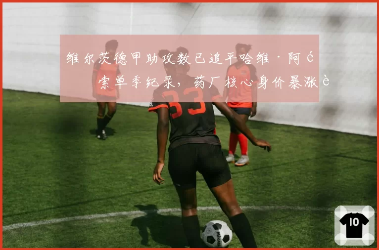 维尔茨德甲助攻数已追平哈维·阿隆索单季纪录,药厂核心身价暴涨至1.5亿引皇马提前锁定