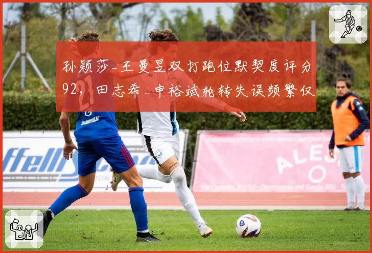 孙颖莎_王曼昱双打跑位默契度评分92,田志希_申裕斌轮转失误频繁仅78