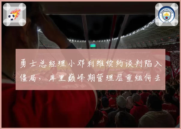 勇士总经理小邓利维续约谈判陷入僵局,库里巅峰期管理层重组何去何从?