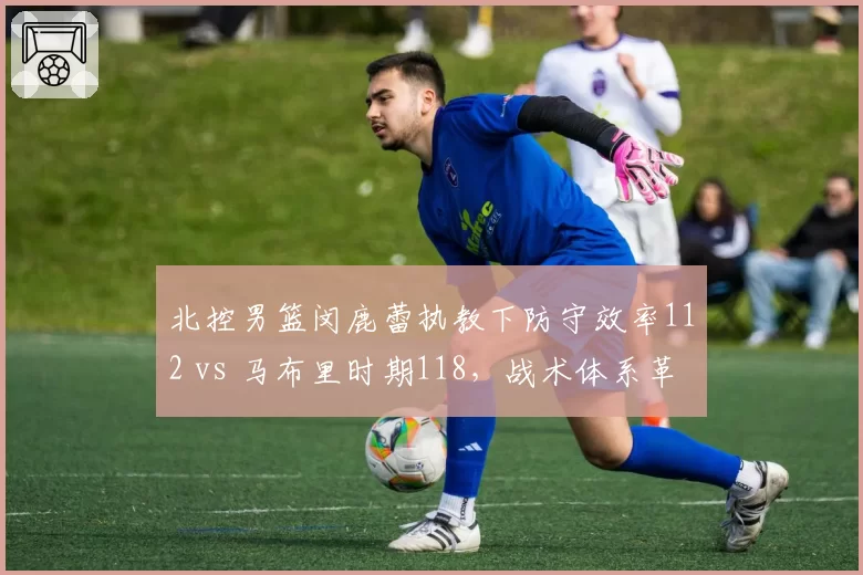 北控男篮闵鹿蕾执教下防守效率112 vs 马布里时期118，战术体系革新带来质变