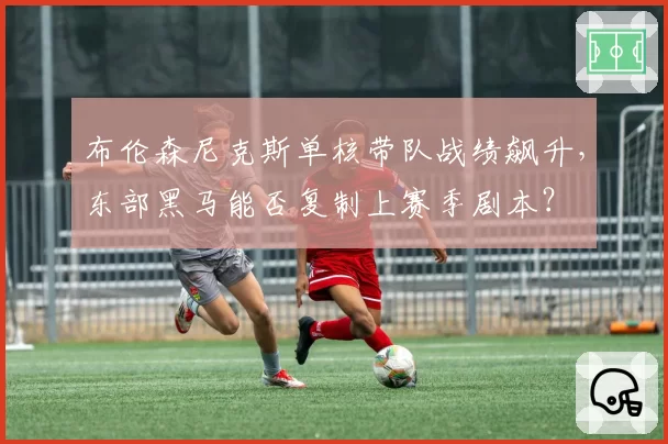 布伦森尼克斯单核带队战绩飙升,东部黑马能否复制上赛季剧本?
