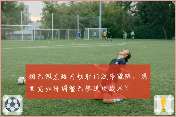 姆巴佩左路内切射门效率骤降,恩里克如何调整巴黎进攻战术?