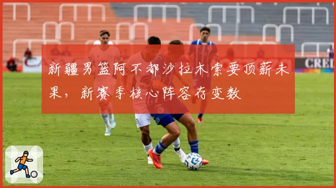 新疆男篮阿不都沙拉木索要顶薪未果，新赛季核心阵容存变数