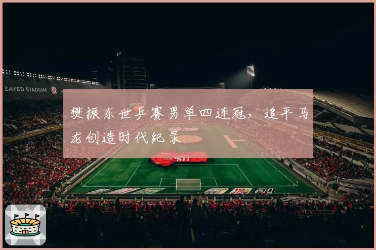 樊振东世乒赛男单四连冠，追平马龙创造时代纪录
