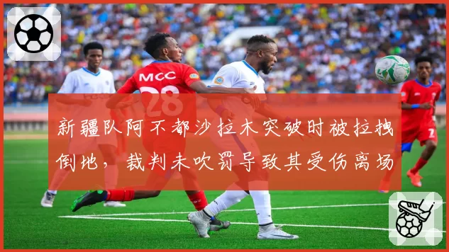 新疆队阿不都沙拉木突破时被拉拽倒地，裁判未吹罚导致其受伤离场，责任在谁？