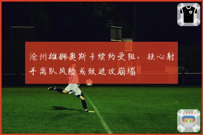 沧州雄狮奥斯卡续约受阻，核心射手离队风险或致进攻崩塌