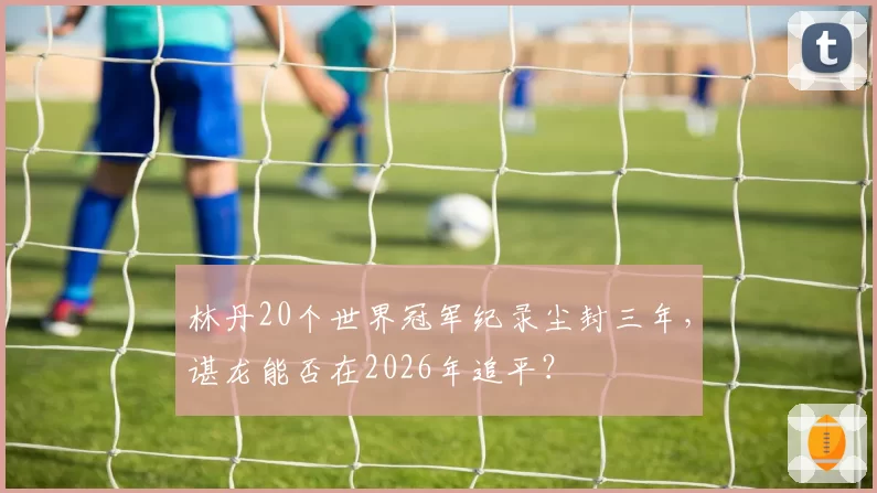 林丹20个世界冠军纪录尘封三年，谌龙能否在2026年追平？