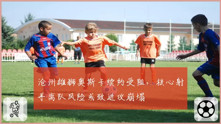 沧州雄狮奥斯卡续约受阻,核心射手离队风险或致进攻崩塌