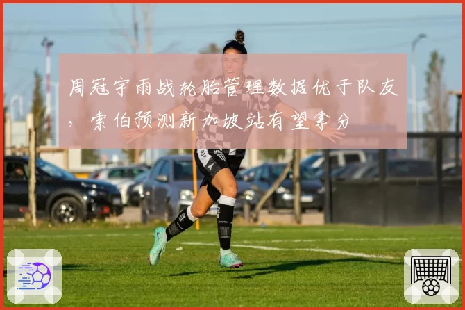 周冠宇雨战轮胎管理数据优于队友，索伯预测新加坡站有望拿分