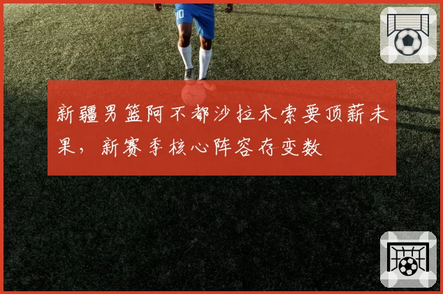 新疆男篮阿不都沙拉木索要顶薪未果,新赛季核心阵容存变数