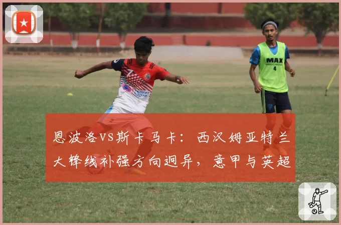 恩波洛vs斯卡马卡:西汉姆亚特兰大锋线补强方向迥异,意甲与英超引援逻辑差异