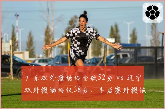 广东双外援场均合砍52分 vs 辽宁双外援场均仅38分,季后赛外援依赖度差异显著