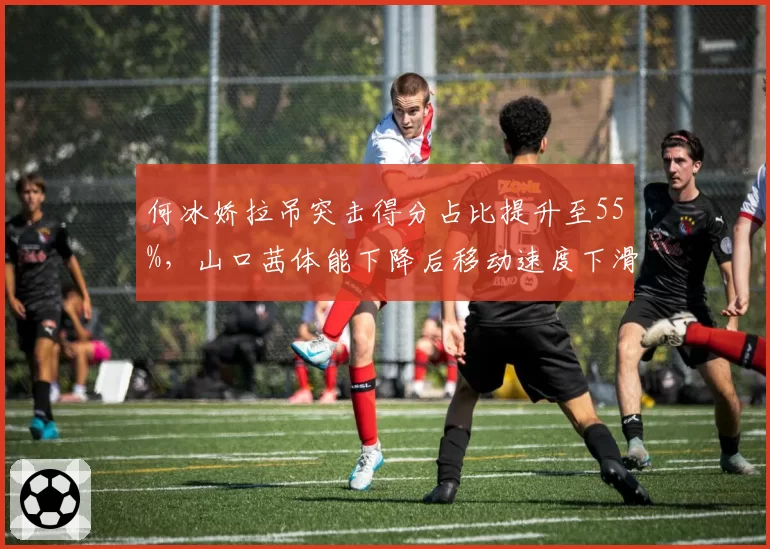 何冰娇拉吊突击得分占比提升至55%,山口茜体能下降后移动速度下滑