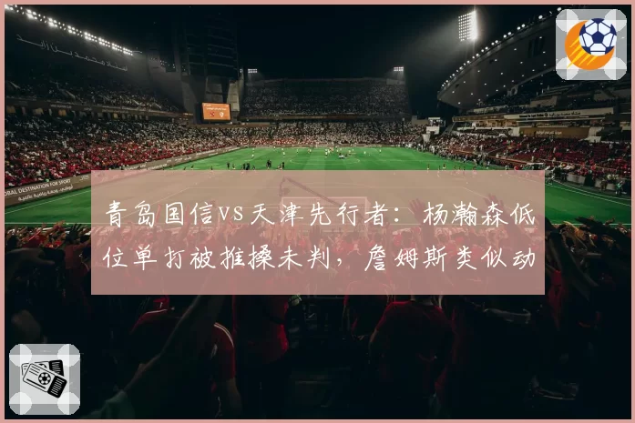 青岛国信vs天津先行者:杨瀚森低位单打被推搡未判,詹姆斯类似动作被吹进攻犯规引哗然