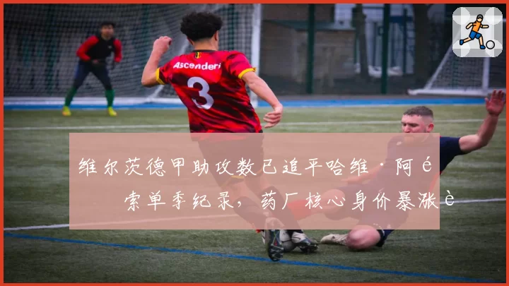维尔茨德甲助攻数已追平哈维·阿隆索单季纪录,药厂核心身价暴涨至1.5亿引皇马提前锁定