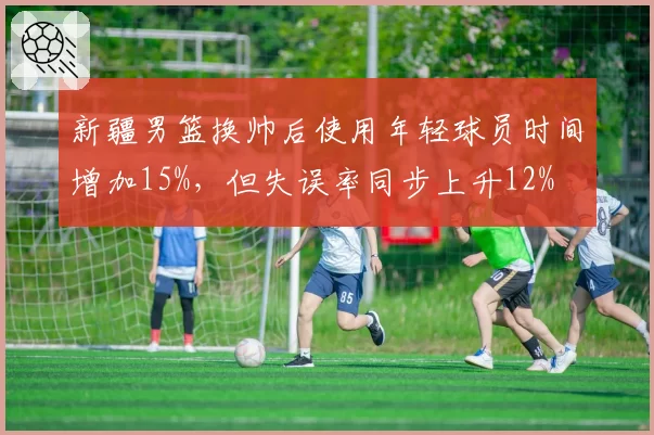 新疆男篮换帅后使用年轻球员时间增加15%，但失误率同步上升12%