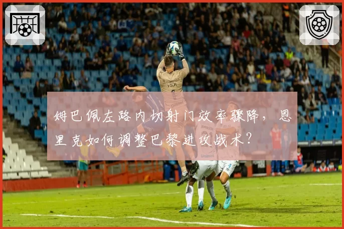 姆巴佩左路内切射门效率骤降，恩里克如何调整巴黎进攻战术？