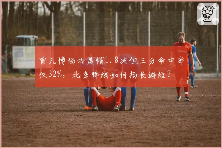 曾凡博场均盖帽1.8次但三分命中率仅32%,北京锋线如何扬长避短?