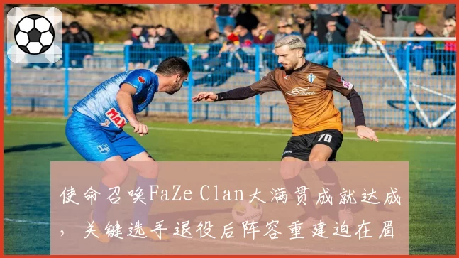 使命召唤FaZe Clan大满贯成就达成,关键选手退役后阵容重建迫在眉睫