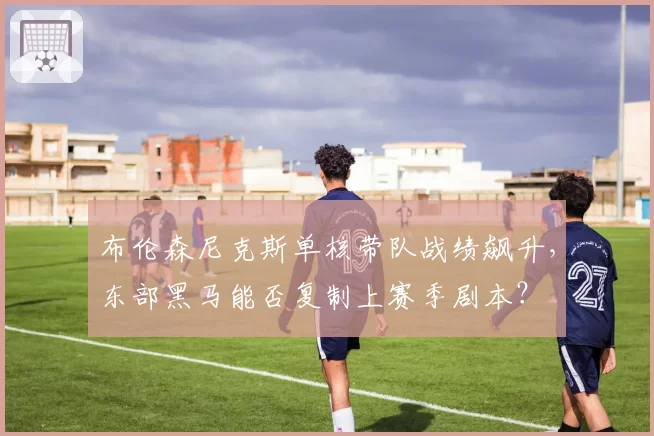 布伦森尼克斯单核带队战绩飙升，东部黑马能否复制上赛季剧本？