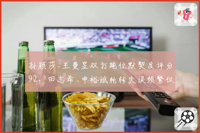 孙颖莎_王曼昱双打跑位默契度评分92,田志希_申裕斌轮转失误频繁仅78