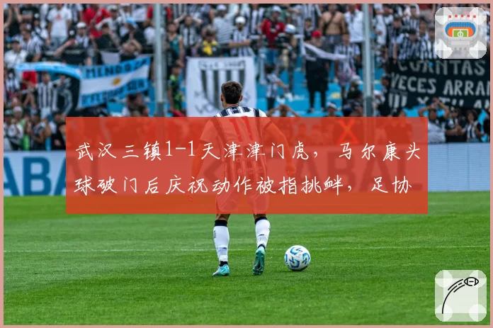 武汉三镇1-1天津津门虎,马尔康头球破门后庆祝动作被指挑衅,足协或处罚